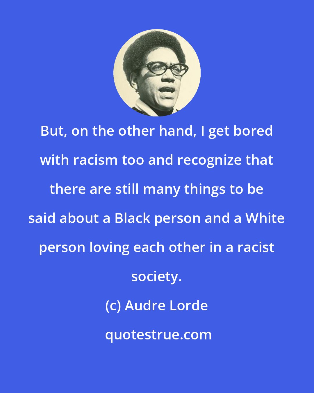 Audre Lorde: But, on the other hand, I get bored with racism too and recognize that there are still many things to be said about a Black person and a White person loving each other in a racist society.