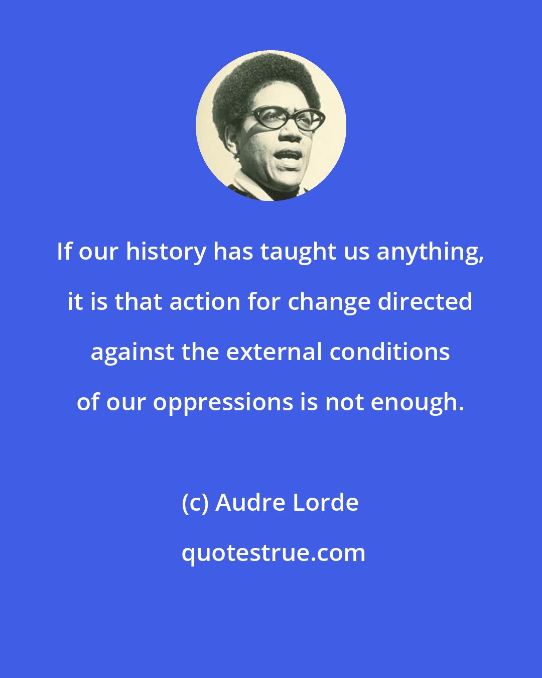 Audre Lorde: If our history has taught us anything, it is that action for change directed against the external conditions of our oppressions is not enough.