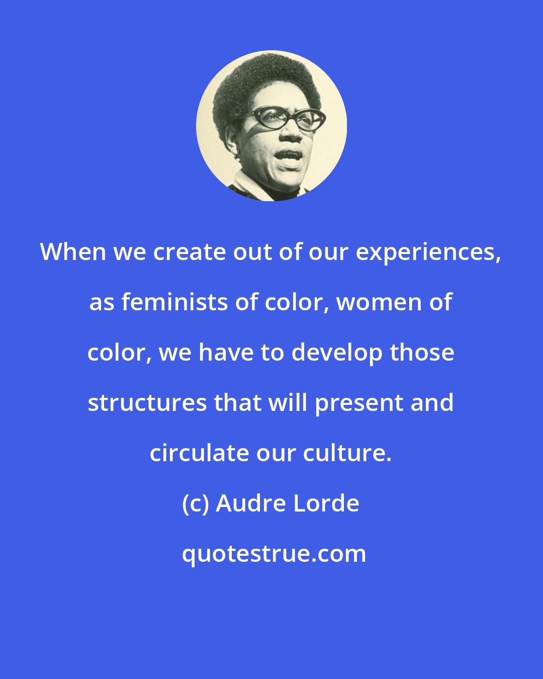 Audre Lorde: When we create out of our experiences, as feminists of color, women of color, we have to develop those structures that will present and circulate our culture.