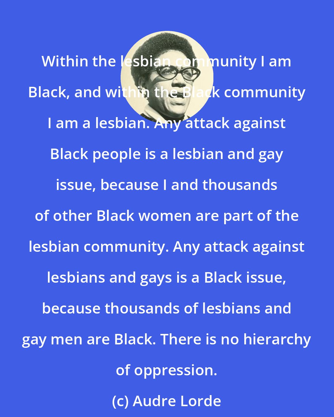 Audre Lorde: Within the lesbian community I am Black, and within the Black community I am a lesbian. Any attack against Black people is a lesbian and gay issue, because I and thousands of other Black women are part of the lesbian community. Any attack against lesbians and gays is a Black issue, because thousands of lesbians and gay men are Black. There is no hierarchy of oppression.