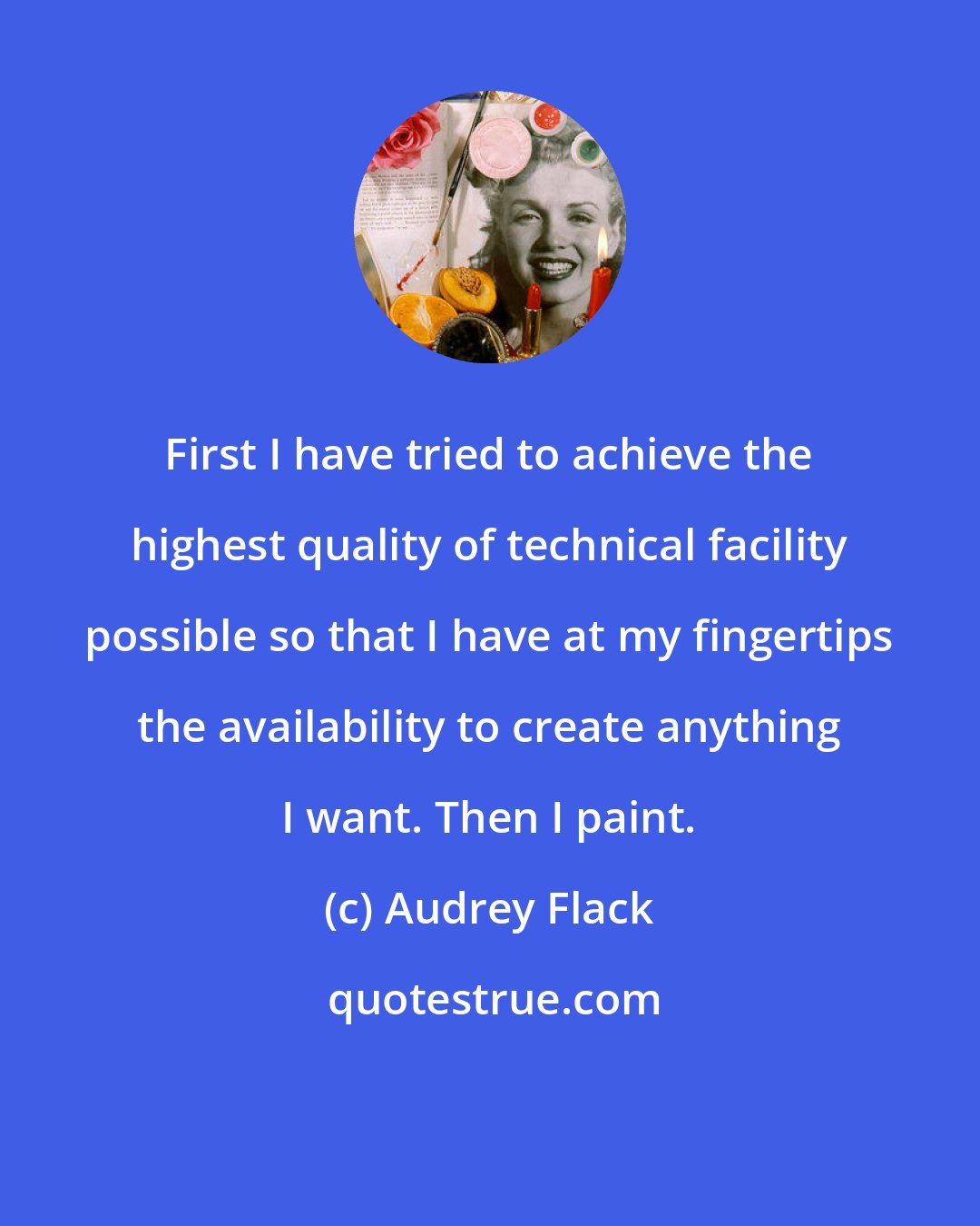 Audrey Flack: First I have tried to achieve the highest quality of technical facility possible so that I have at my fingertips the availability to create anything I want. Then I paint.