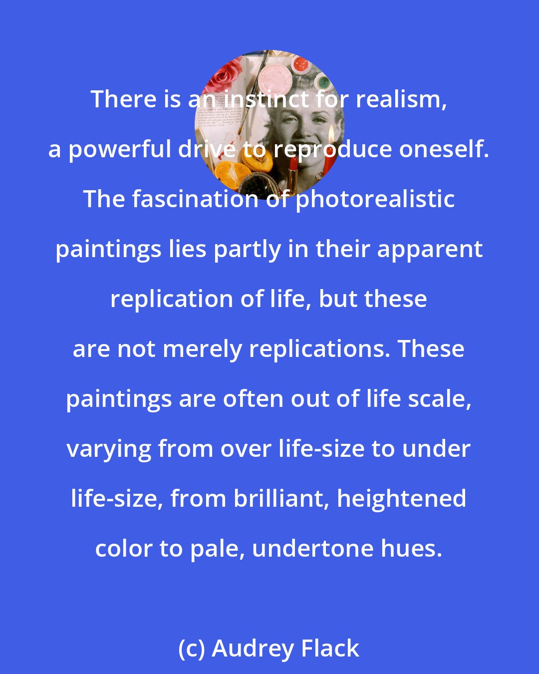 Audrey Flack: There is an instinct for realism, a powerful drive to reproduce oneself. The fascination of photorealistic paintings lies partly in their apparent replication of life, but these are not merely replications. These paintings are often out of life scale, varying from over life-size to under life-size, from brilliant, heightened color to pale, undertone hues.