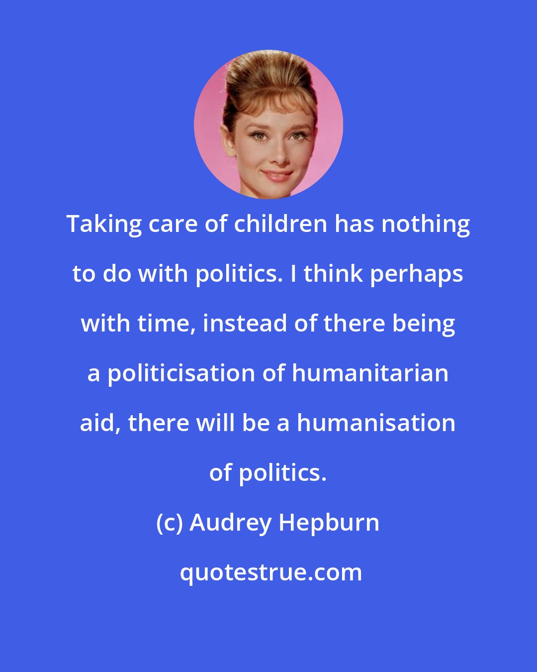 Audrey Hepburn: Taking care of children has nothing to do with politics. I think perhaps with time, instead of there being a politicisation of humanitarian aid, there will be a humanisation of politics.