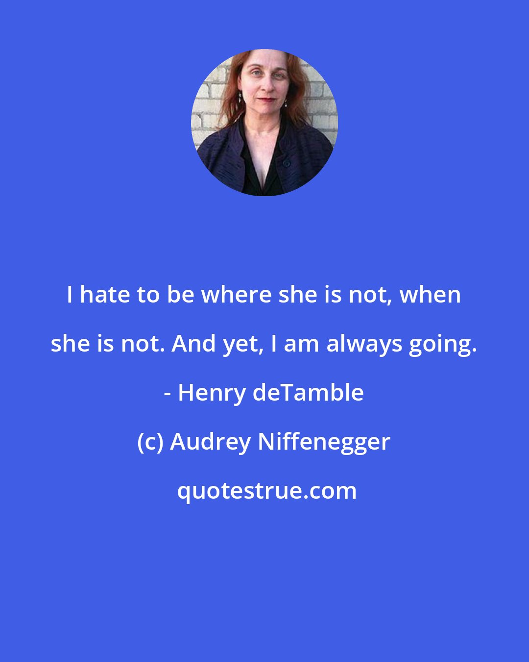 Audrey Niffenegger: I hate to be where she is not, when she is not. And yet, I am always going. - Henry deTamble