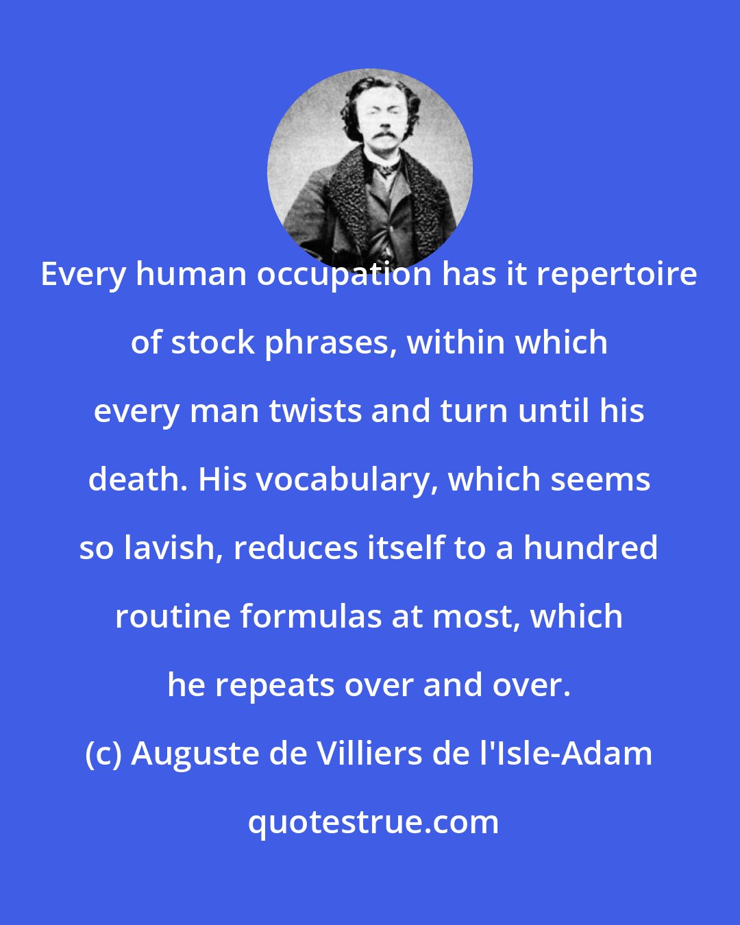 Auguste de Villiers de l'Isle-Adam: Every human occupation has it repertoire of stock phrases, within which every man twists and turn until his death. His vocabulary, which seems so lavish, reduces itself to a hundred routine formulas at most, which he repeats over and over.