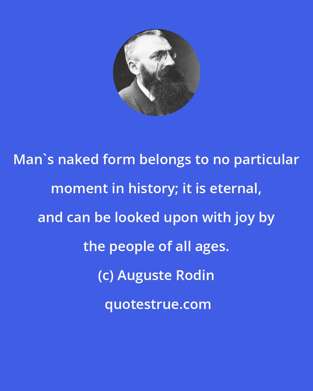 Auguste Rodin: Man's naked form belongs to no particular moment in history; it is eternal, and can be looked upon with joy by the people of all ages.