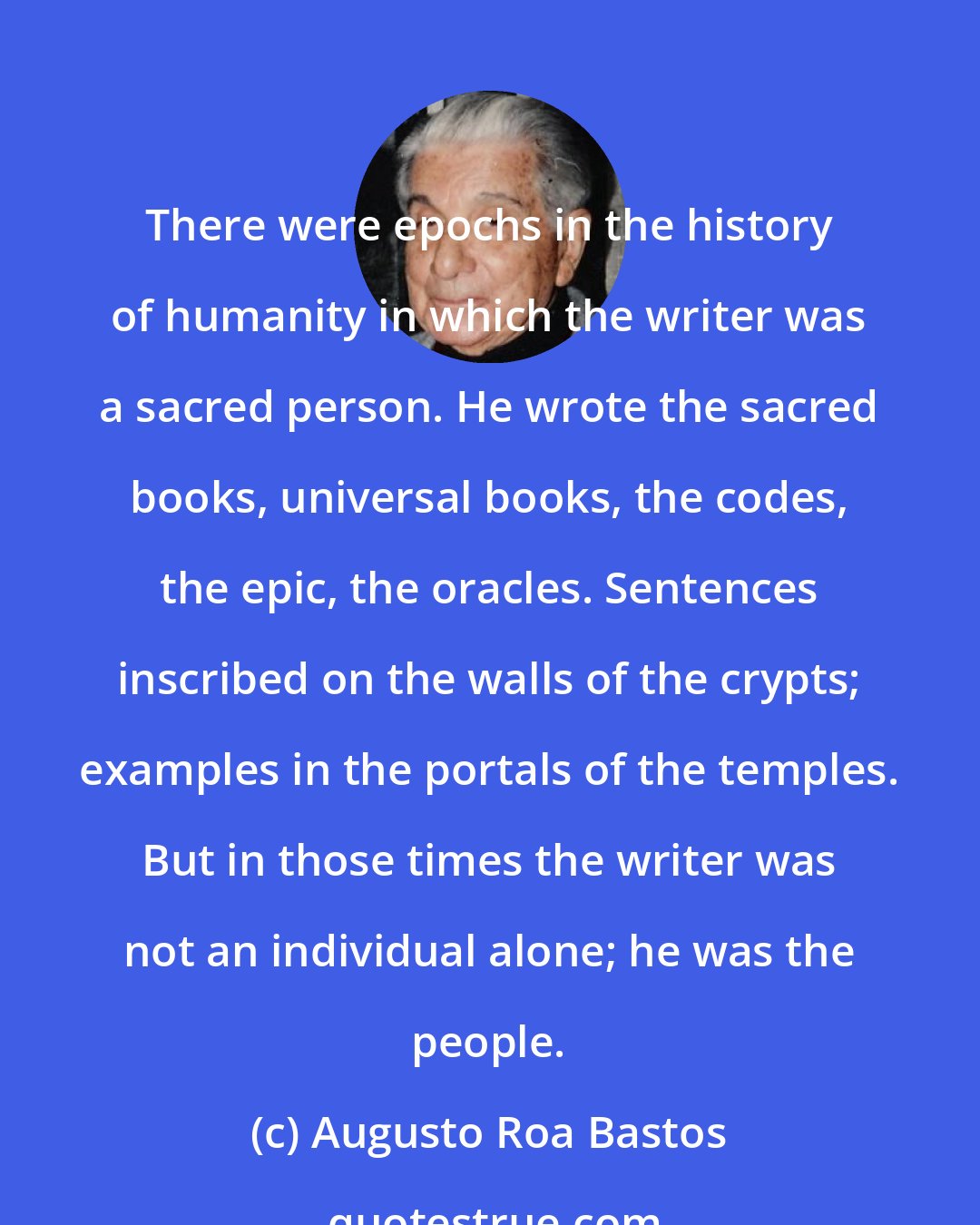 Augusto Roa Bastos: There were epochs in the history of humanity in which the writer was a sacred person. He wrote the sacred books, universal books, the codes, the epic, the oracles. Sentences inscribed on the walls of the crypts; examples in the portals of the temples. But in those times the writer was not an individual alone; he was the people.