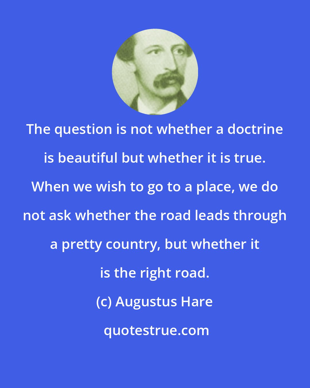 Augustus Hare: The question is not whether a doctrine is beautiful but whether it is true. When we wish to go to a place, we do not ask whether the road leads through a pretty country, but whether it is the right road.