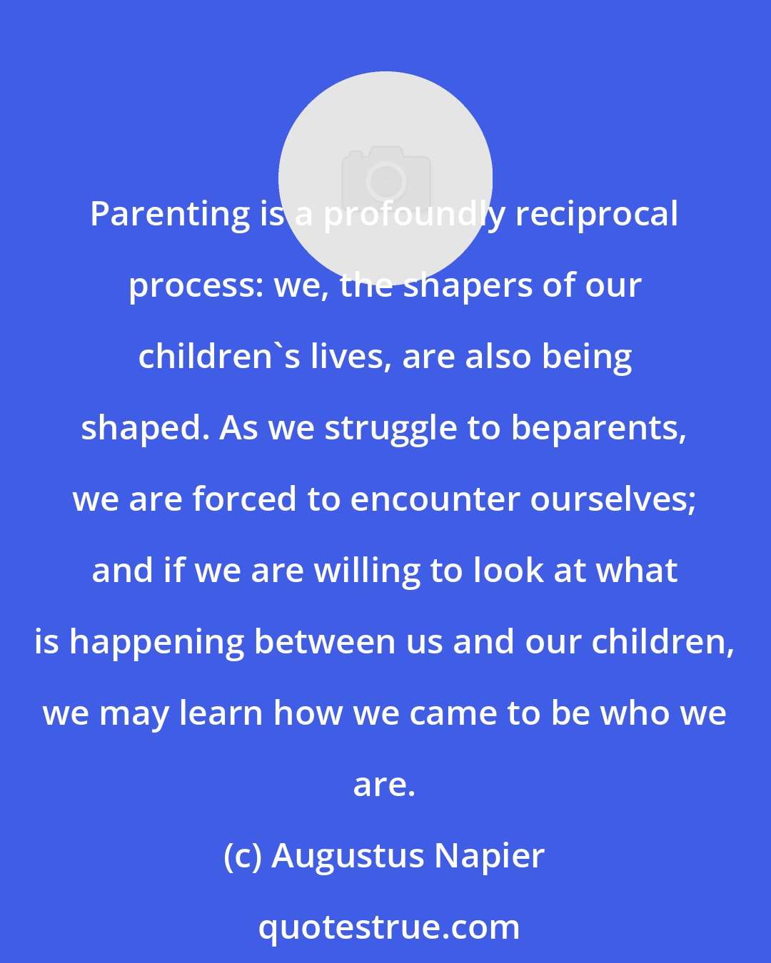 Augustus Napier: Parenting is a profoundly reciprocal process: we, the shapers of our children's lives, are also being shaped. As we struggle to beparents, we are forced to encounter ourselves; and if we are willing to look at what is happening between us and our children, we may learn how we came to be who we are.