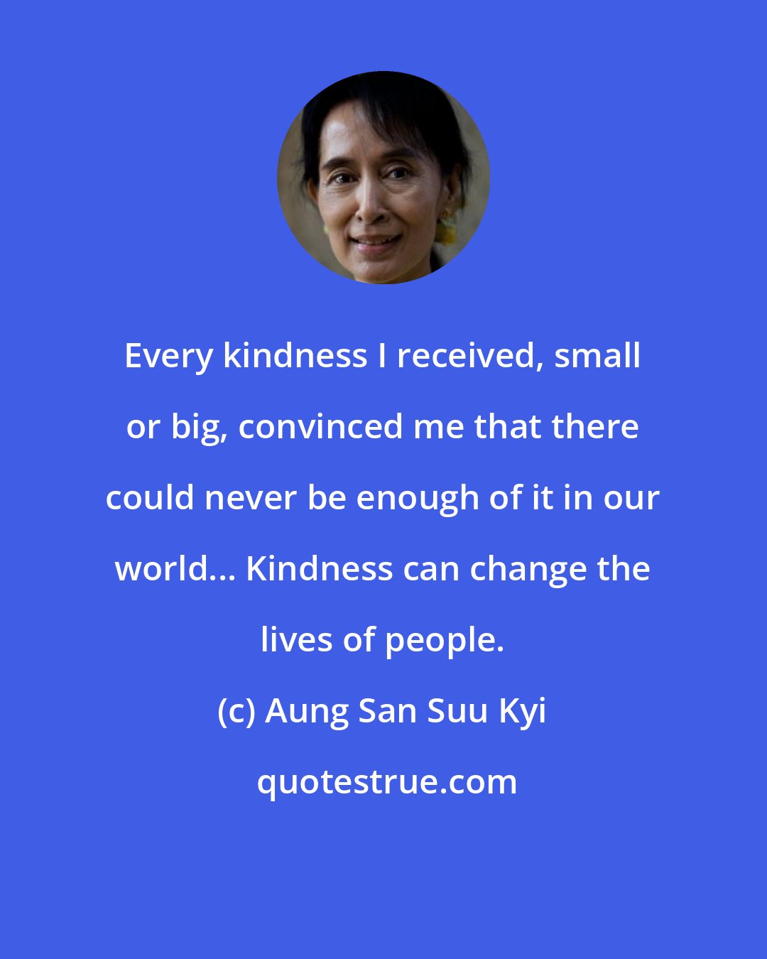 Aung San Suu Kyi: Every kindness I received, small or big, convinced me that there could never be enough of it in our world... Kindness can change the lives of people.