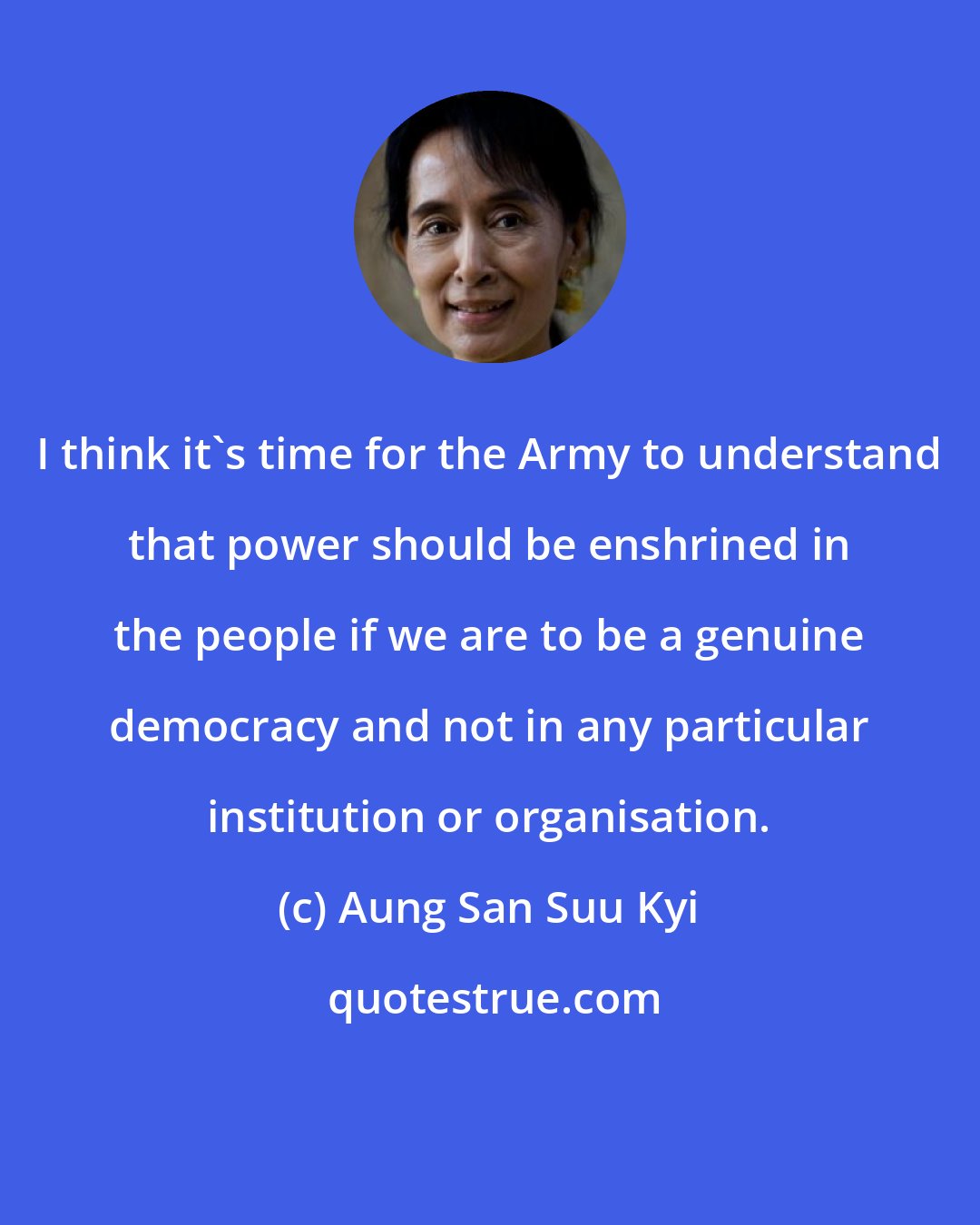Aung San Suu Kyi: I think it's time for the Army to understand that power should be enshrined in the people if we are to be a genuine democracy and not in any particular institution or organisation.