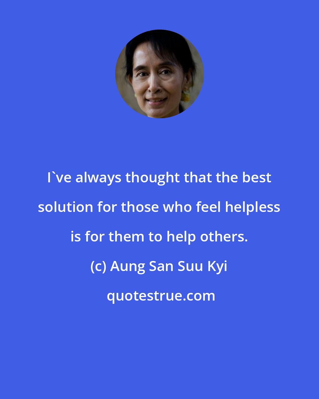 Aung San Suu Kyi: I've always thought that the best solution for those who feel helpless is for them to help others.