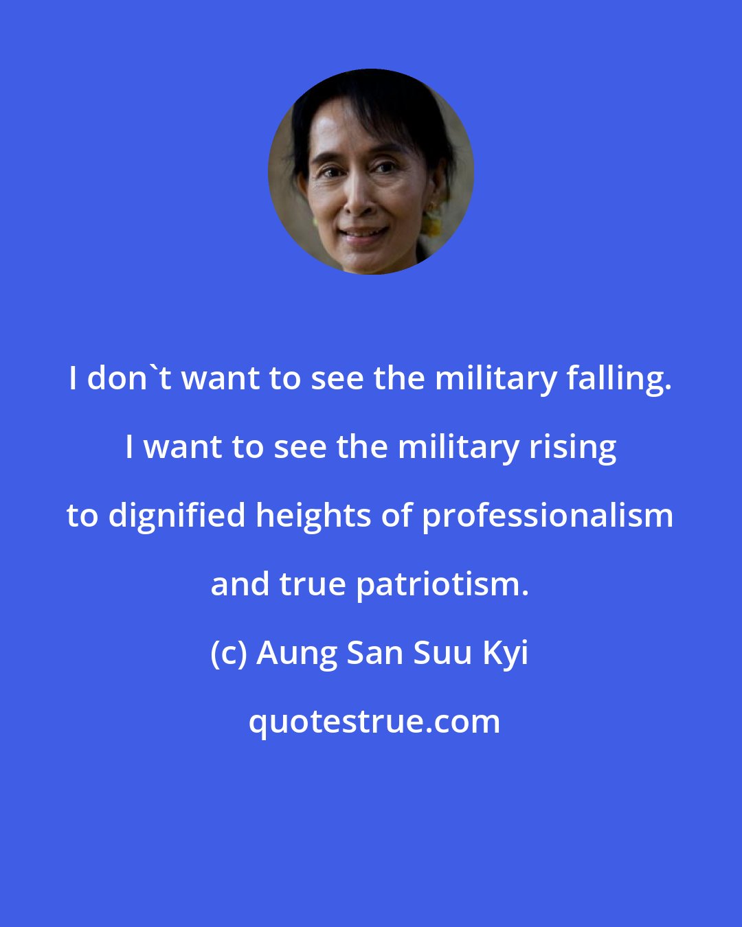 Aung San Suu Kyi: I don't want to see the military falling. I want to see the military rising to dignified heights of professionalism and true patriotism.