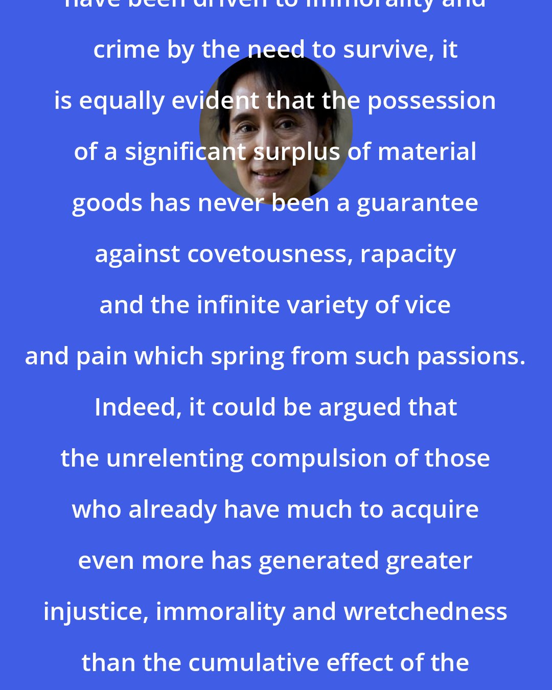 Aung San Suu Kyi: While it is undeniable that many have been driven to immorality and crime by the need to survive, it is equally evident that the possession of a significant surplus of material goods has never been a guarantee against covetousness, rapacity and the infinite variety of vice and pain which spring from such passions. Indeed, it could be argued that the unrelenting compulsion of those who already have much to acquire even more has generated greater injustice, immorality and wretchedness than the cumulative effect of the struggles of the severely underprivileged to better their lot.