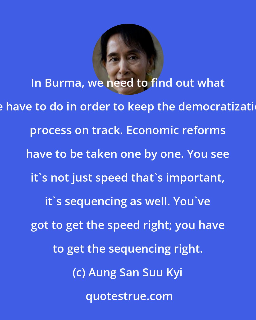 Aung San Suu Kyi: In Burma, we need to find out what we have to do in order to keep the democratization process on track. Economic reforms have to be taken one by one. You see it's not just speed that's important, it's sequencing as well. You've got to get the speed right; you have to get the sequencing right.