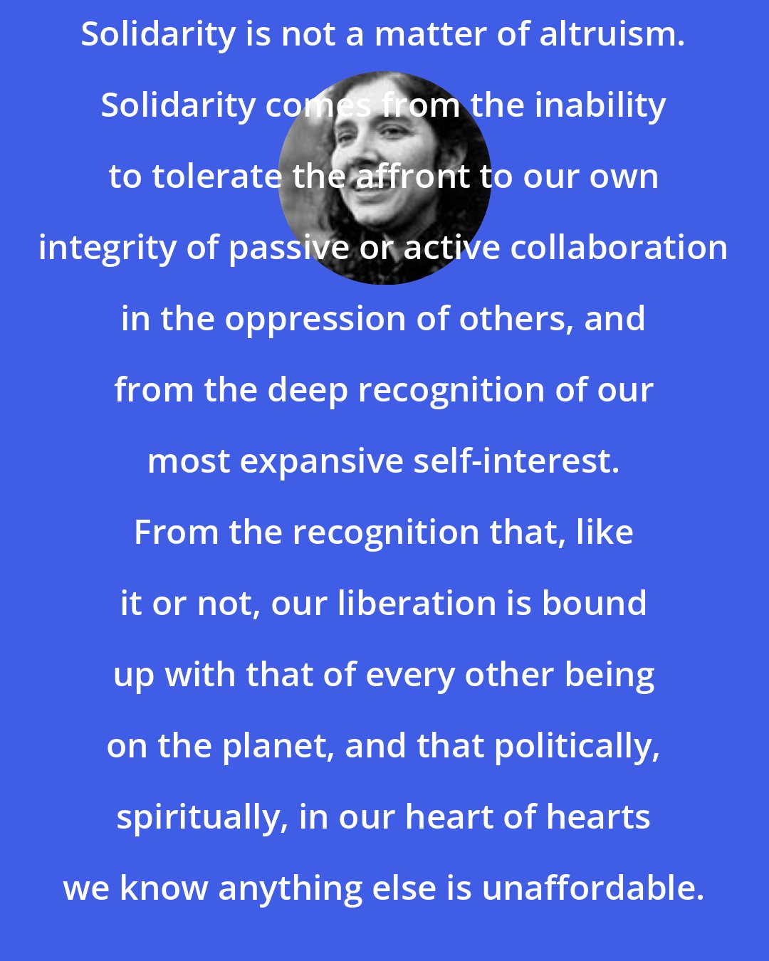 Aurora Levins Morales: Solidarity is not a matter of altruism. Solidarity comes from the inability to tolerate the affront to our own integrity of passive or active collaboration in the oppression of others, and from the deep recognition of our most expansive self-interest. From the recognition that, like it or not, our liberation is bound up with that of every other being on the planet, and that politically, spiritually, in our heart of hearts we know anything else is unaffordable.