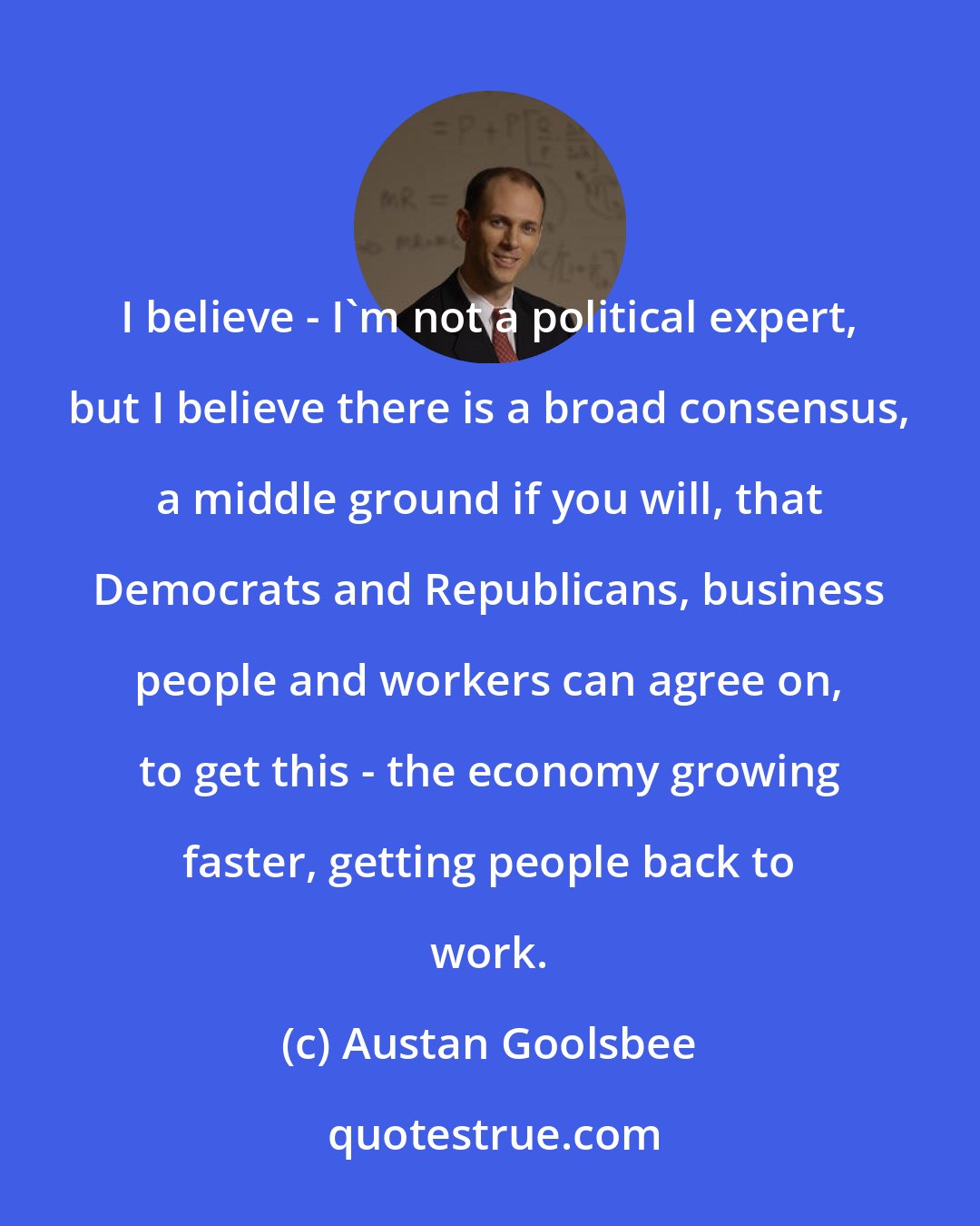 Austan Goolsbee: I believe - I'm not a political expert, but I believe there is a broad consensus, a middle ground if you will, that Democrats and Republicans, business people and workers can agree on, to get this - the economy growing faster, getting people back to work.