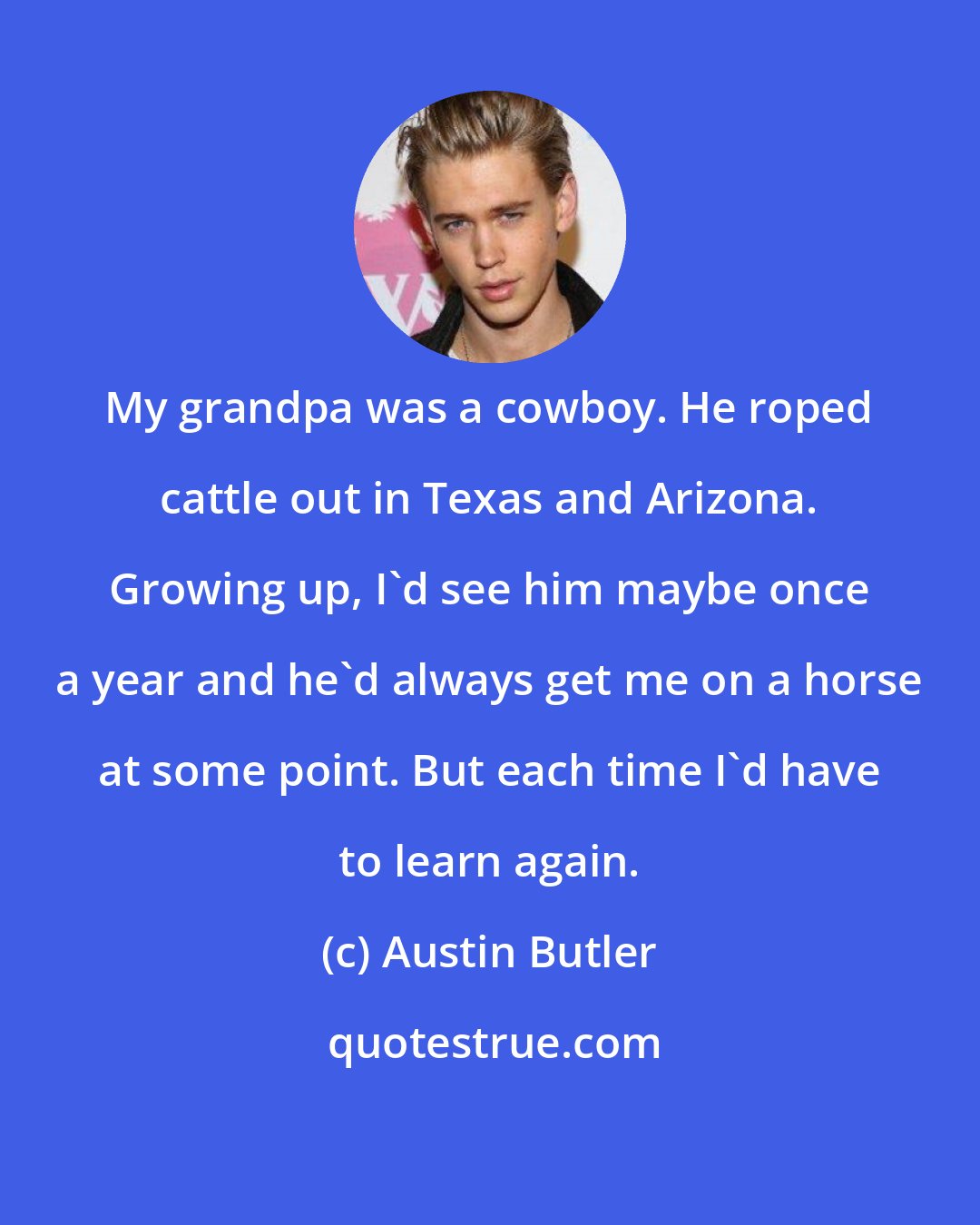 Austin Butler: My grandpa was a cowboy. He roped cattle out in Texas and Arizona. Growing up, I'd see him maybe once a year and he'd always get me on a horse at some point. But each time I'd have to learn again.