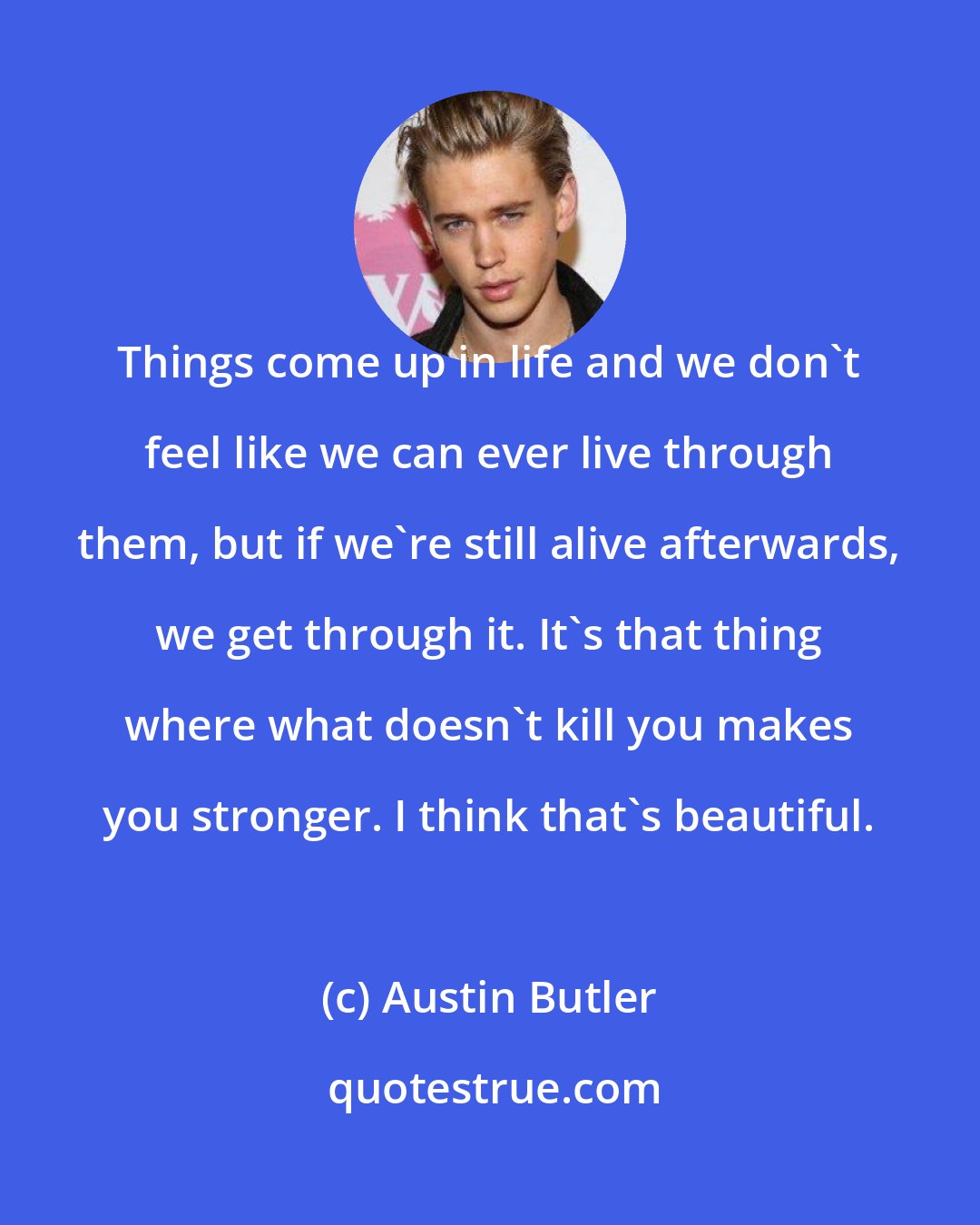 Austin Butler: Things come up in life and we don't feel like we can ever live through them, but if we're still alive afterwards, we get through it. It's that thing where what doesn't kill you makes you stronger. I think that's beautiful.