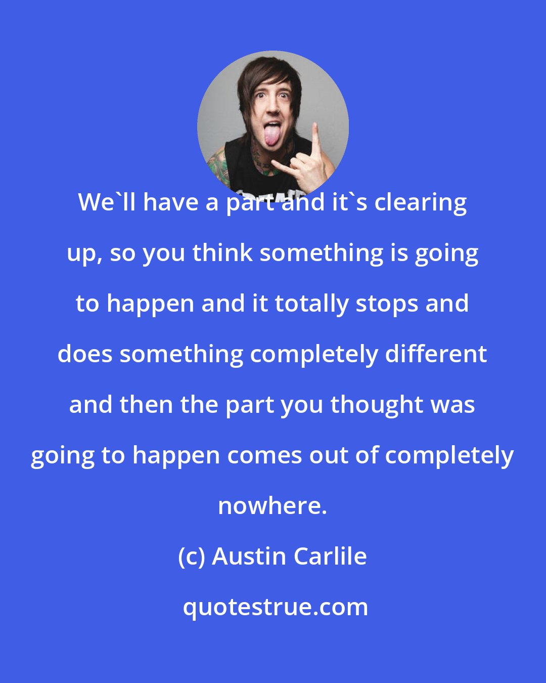 Austin Carlile: We'll have a part and it's clearing up, so you think something is going to happen and it totally stops and does something completely different and then the part you thought was going to happen comes out of completely nowhere.