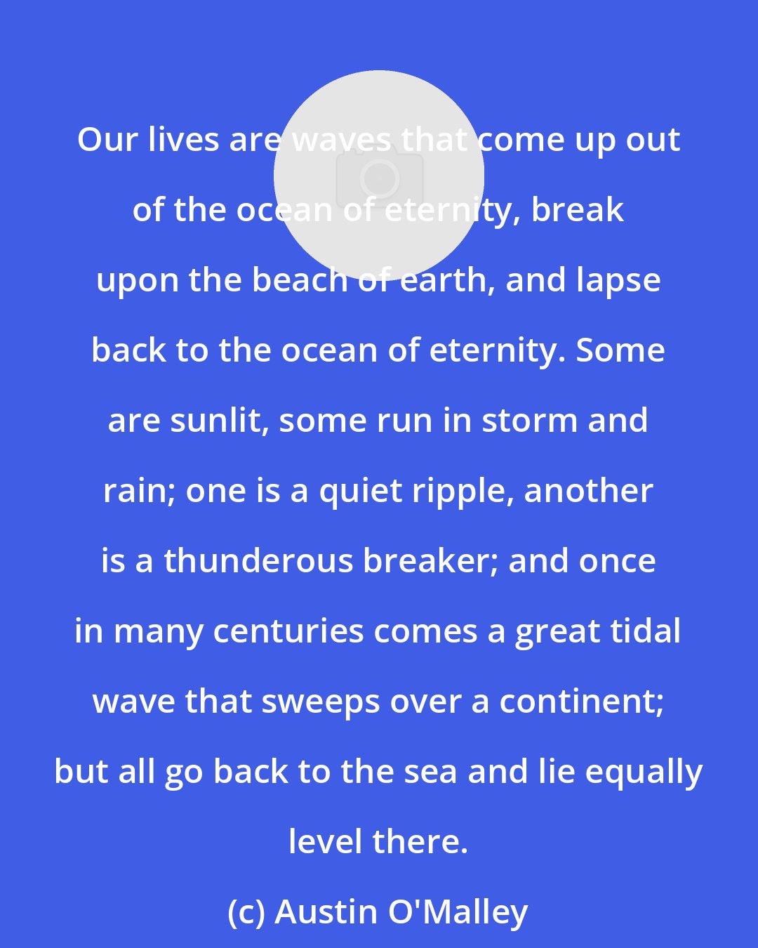Austin O'Malley: Our lives are waves that come up out of the ocean of eternity, break upon the beach of earth, and lapse back to the ocean of eternity. Some are sunlit, some run in storm and rain; one is a quiet ripple, another is a thunderous breaker; and once in many centuries comes a great tidal wave that sweeps over a continent; but all go back to the sea and lie equally level there.