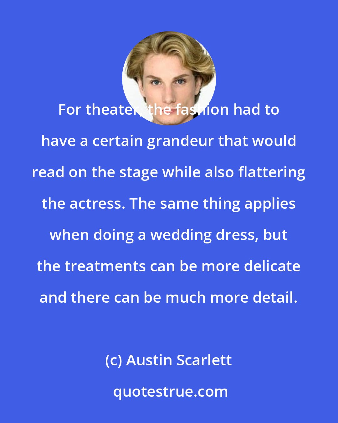 Austin Scarlett: For theater, the fashion had to have a certain grandeur that would read on the stage while also flattering the actress. The same thing applies when doing a wedding dress, but the treatments can be more delicate and there can be much more detail.