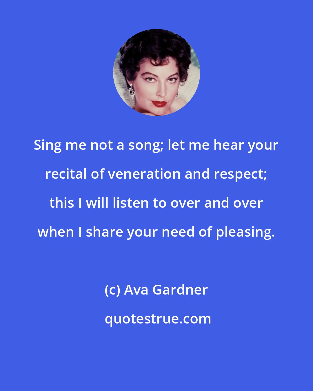 Ava Gardner: Sing me not a song; let me hear your recital of veneration and respect; this I will listen to over and over when I share your need of pleasing.