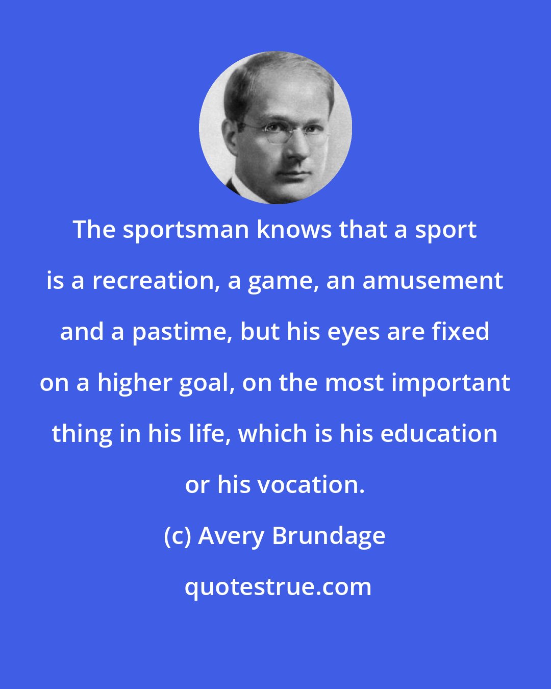 Avery Brundage: The sportsman knows that a sport is a recreation, a game, an amusement and a pastime, but his eyes are fixed on a higher goal, on the most important thing in his life, which is his education or his vocation.