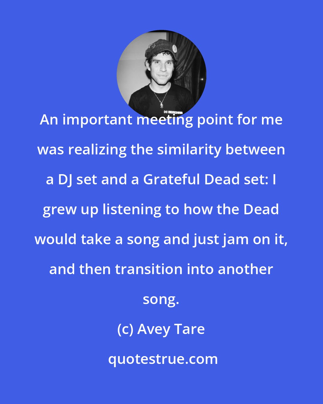 Avey Tare: An important meeting point for me was realizing the similarity between a DJ set and a Grateful Dead set: I grew up listening to how the Dead would take a song and just jam on it, and then transition into another song.