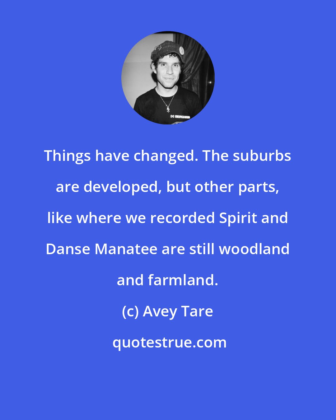 Avey Tare: Things have changed. The suburbs are developed, but other parts, like where we recorded Spirit and Danse Manatee are still woodland and farmland.