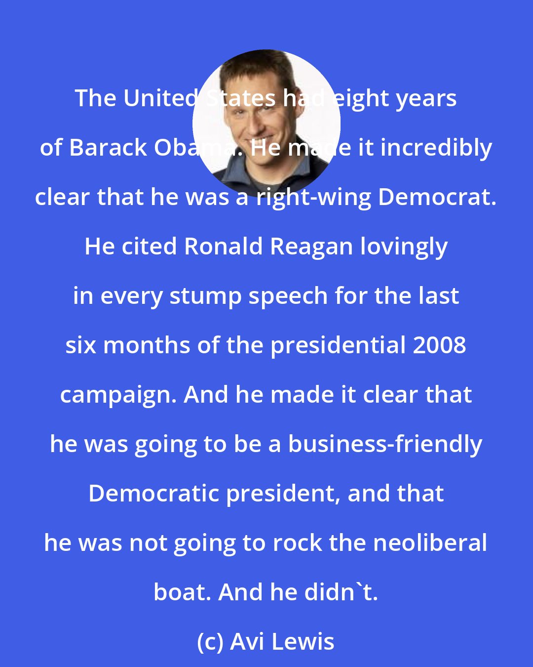 Avi Lewis: The United States had eight years of Barack Obama. He made it incredibly clear that he was a right-wing Democrat. He cited Ronald Reagan lovingly in every stump speech for the last six months of the presidential 2008 campaign. And he made it clear that he was going to be a business-friendly Democratic president, and that he was not going to rock the neoliberal boat. And he didn't.
