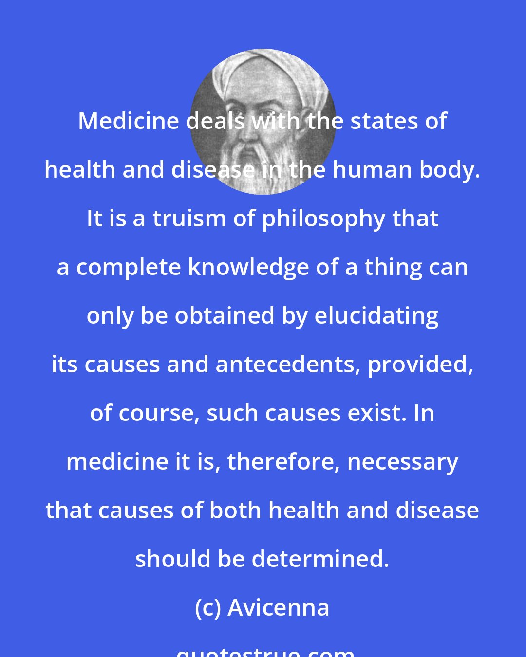 Avicenna: Medicine deals with the states of health and disease in the human body. It is a truism of philosophy that a complete knowledge of a thing can only be obtained by elucidating its causes and antecedents, provided, of course, such causes exist. In medicine it is, therefore, necessary that causes of both health and disease should be determined.