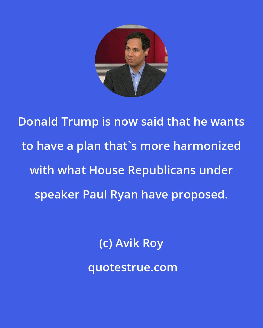 Avik Roy: Donald Trump is now said that he wants to have a plan that's more harmonized with what House Republicans under speaker Paul Ryan have proposed.