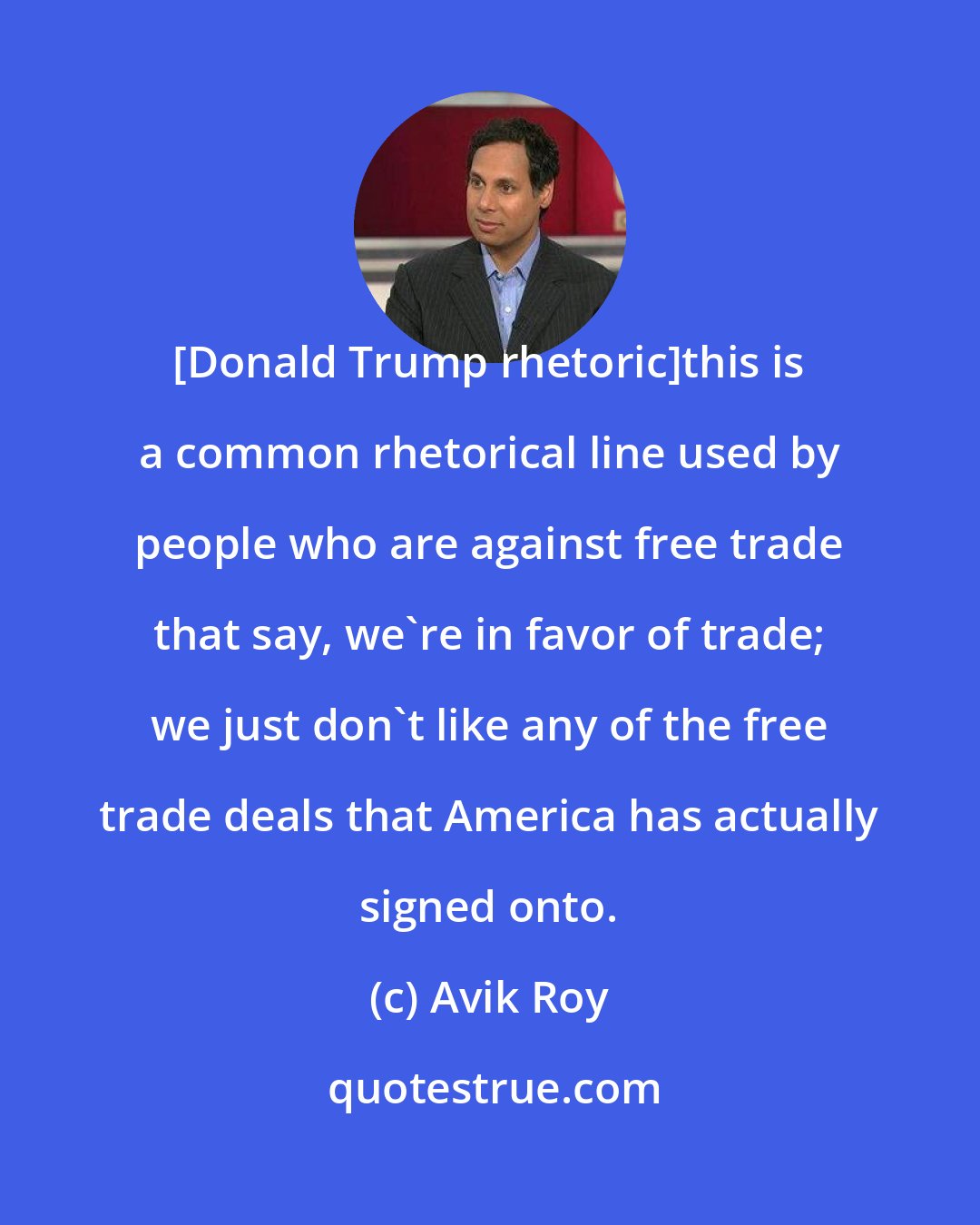 Avik Roy: [Donald Trump rhetoric]this is a common rhetorical line used by people who are against free trade that say, we're in favor of trade; we just don't like any of the free trade deals that America has actually signed onto.