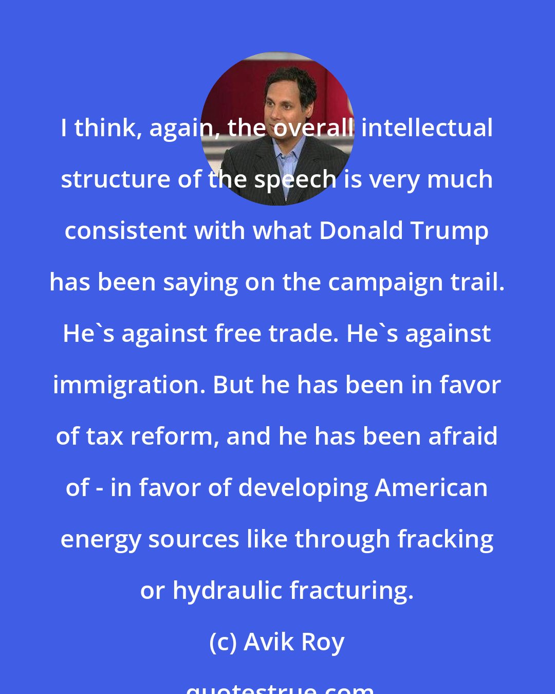 Avik Roy: I think, again, the overall intellectual structure of the speech is very much consistent with what Donald Trump has been saying on the campaign trail. He's against free trade. He's against immigration. But he has been in favor of tax reform, and he has been afraid of - in favor of developing American energy sources like through fracking or hydraulic fracturing.