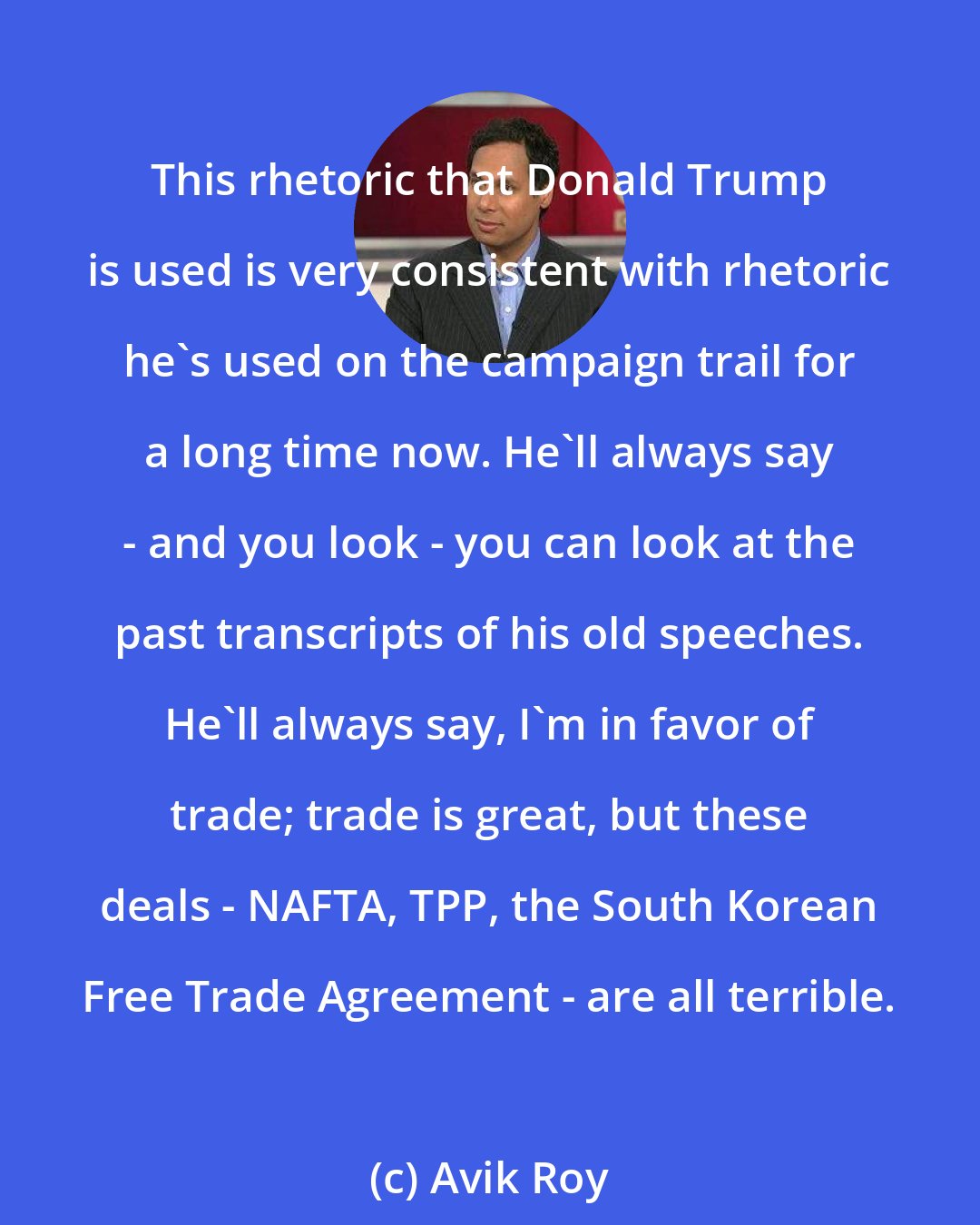 Avik Roy: This rhetoric that Donald Trump is used is very consistent with rhetoric he's used on the campaign trail for a long time now. He'll always say - and you look - you can look at the past transcripts of his old speeches. He'll always say, I'm in favor of trade; trade is great, but these deals - NAFTA, TPP, the South Korean Free Trade Agreement - are all terrible.