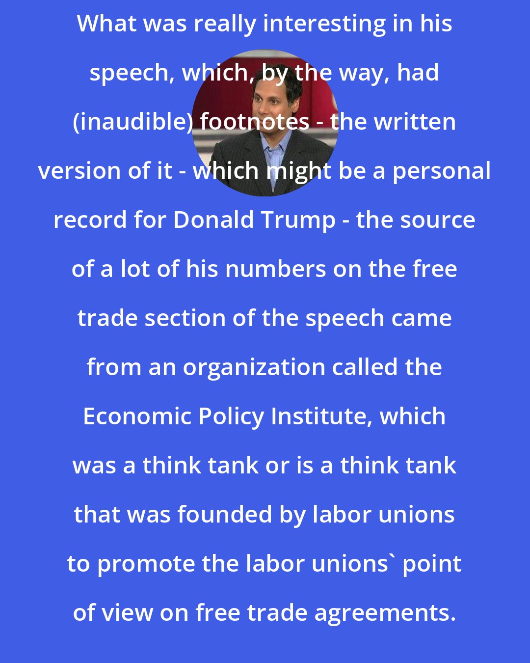 Avik Roy: What was really interesting in his speech, which, by the way, had (inaudible) footnotes - the written version of it - which might be a personal record for Donald Trump - the source of a lot of his numbers on the free trade section of the speech came from an organization called the Economic Policy Institute, which was a think tank or is a think tank that was founded by labor unions to promote the labor unions' point of view on free trade agreements.