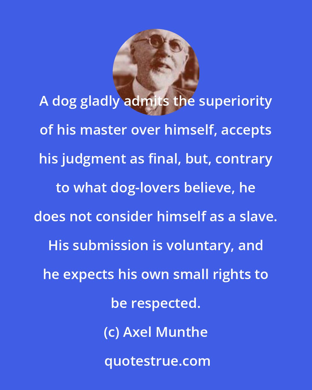 Axel Munthe: A dog gladly admits the superiority of his master over himself, accepts his judgment as final, but, contrary to what dog-lovers believe, he does not consider himself as a slave. His submission is voluntary, and he expects his own small rights to be respected.