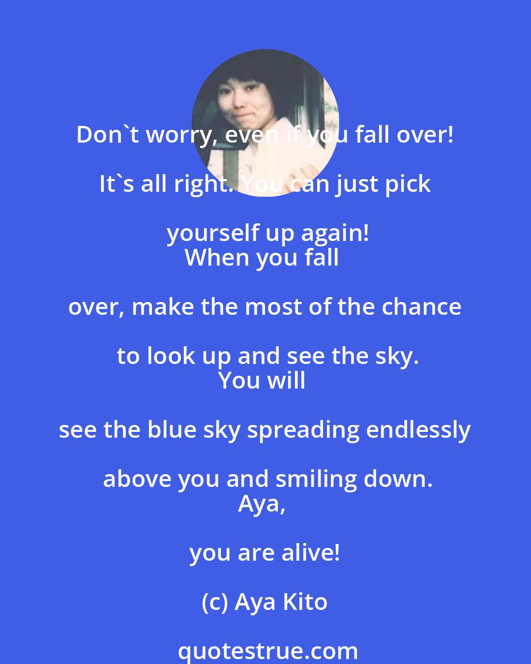 Aya Kito: Don't worry, even if you fall over! It's all right. You can just pick yourself up again!
When you fall over, make the most of the chance to look up and see the sky.
You will see the blue sky spreading endlessly above you and smiling down.
Aya, you are alive!
