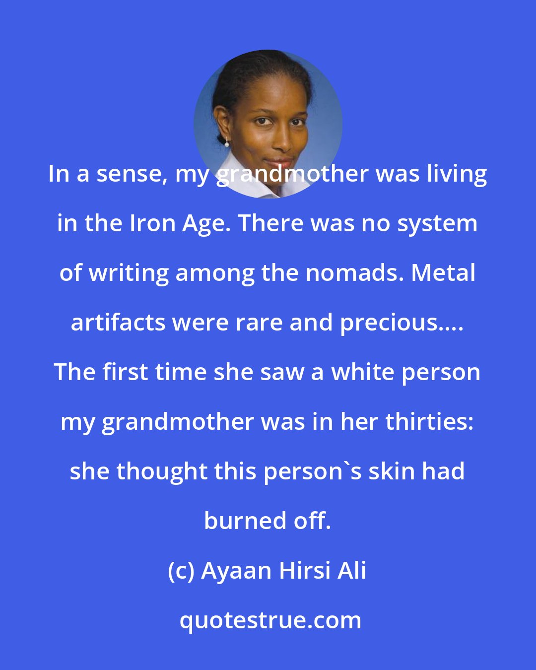 Ayaan Hirsi Ali: In a sense, my grandmother was living in the Iron Age. There was no system of writing among the nomads. Metal artifacts were rare and precious.... The first time she saw a white person my grandmother was in her thirties: she thought this person's skin had burned off.