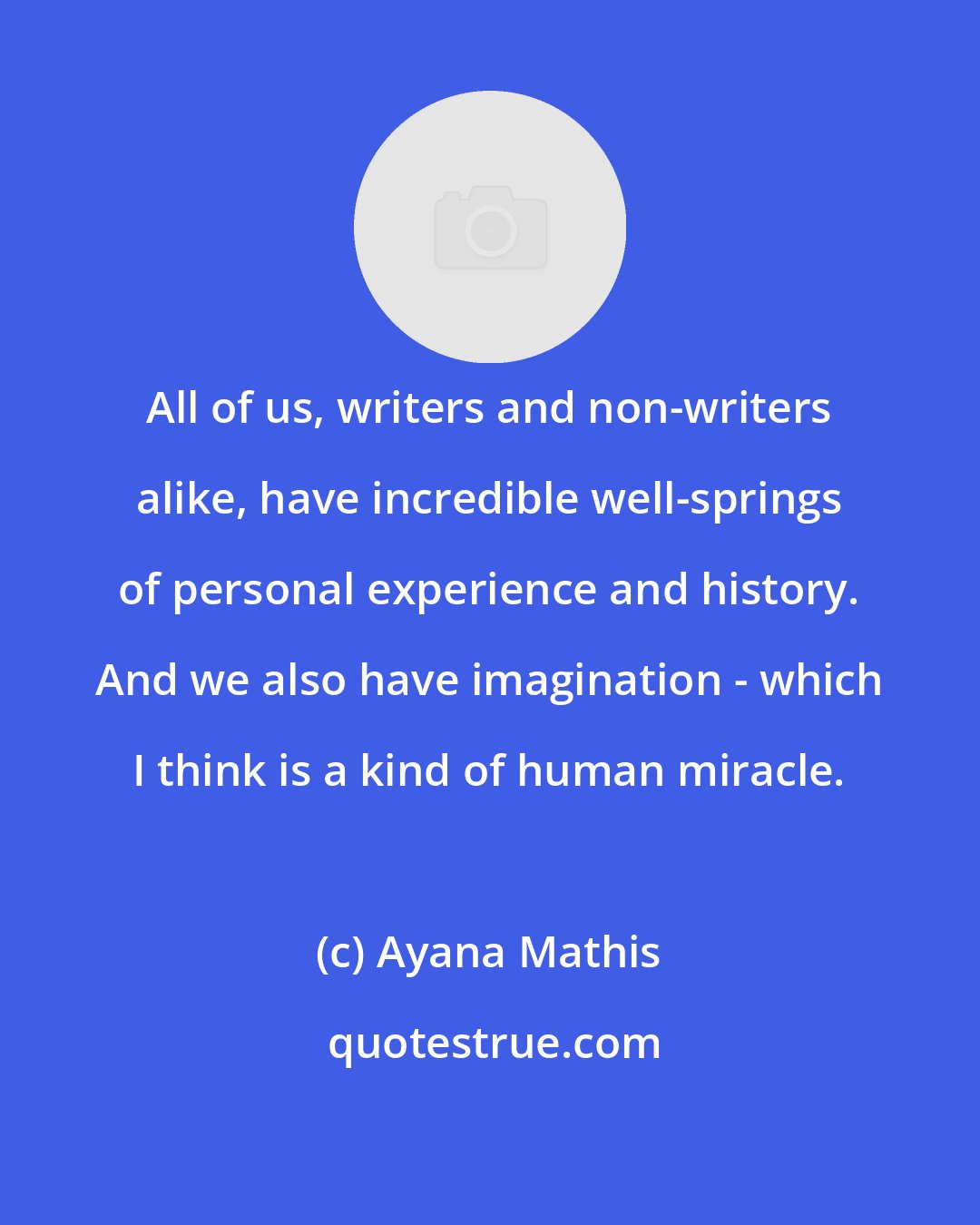 Ayana Mathis: All of us, writers and non-writers alike, have incredible well-springs of personal experience and history. And we also have imagination - which I think is a kind of human miracle.
