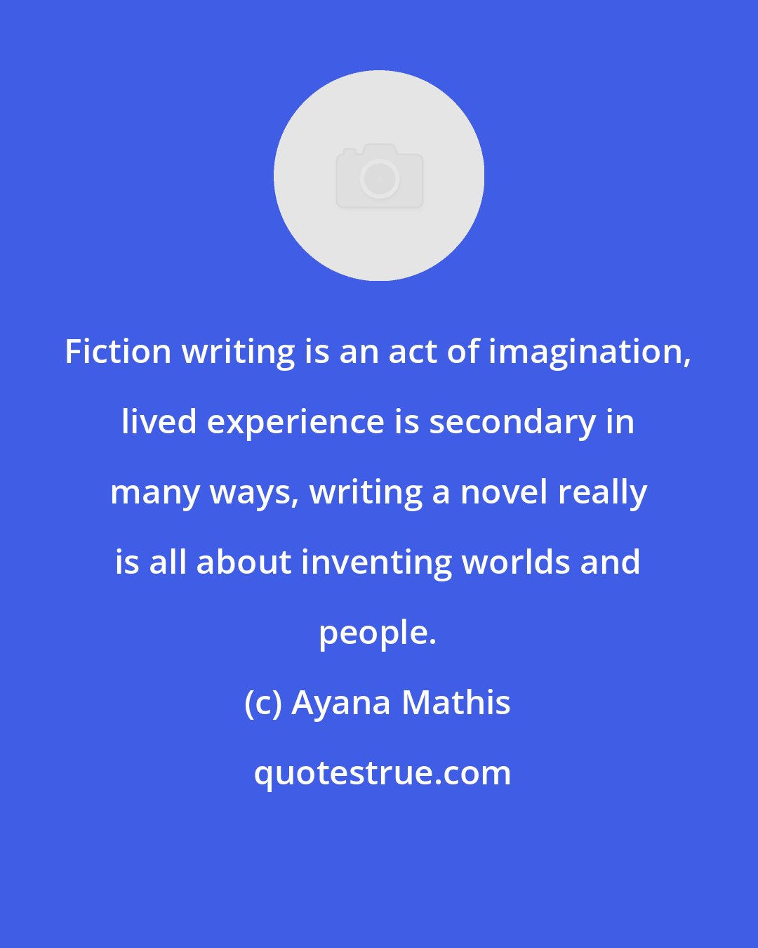 Ayana Mathis: Fiction writing is an act of imagination, lived experience is secondary in many ways, writing a novel really is all about inventing worlds and people.