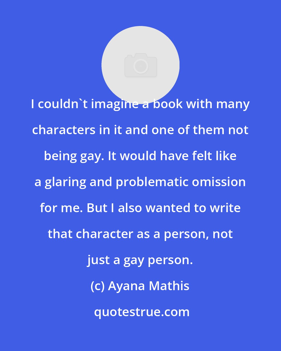Ayana Mathis: I couldn't imagine a book with many characters in it and one of them not being gay. It would have felt like a glaring and problematic omission for me. But I also wanted to write that character as a person, not just a gay person.