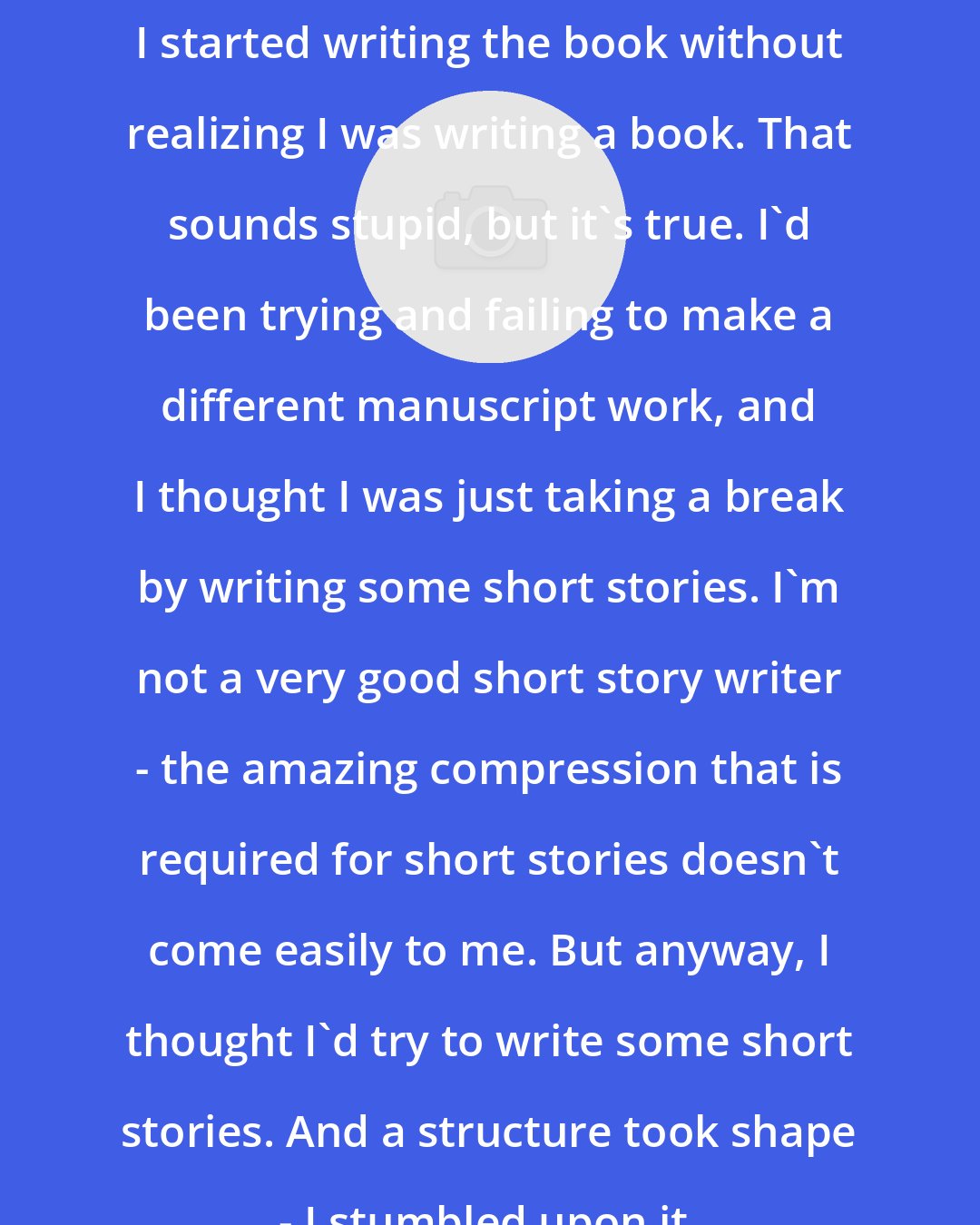 Ayana Mathis: I started writing the book without realizing I was writing a book. That sounds stupid, but it's true. I'd been trying and failing to make a different manuscript work, and I thought I was just taking a break by writing some short stories. I'm not a very good short story writer - the amazing compression that is required for short stories doesn't come easily to me. But anyway, I thought I'd try to write some short stories. And a structure took shape - I stumbled upon it.