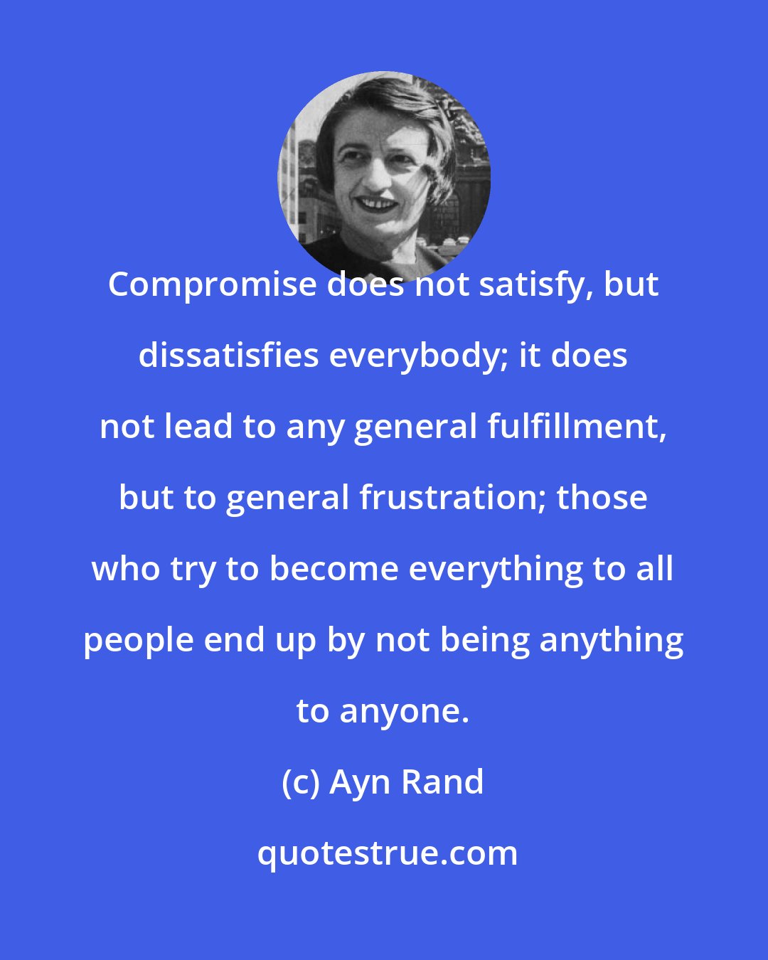 Ayn Rand: Compromise does not satisfy, but dissatisfies everybody; it does not lead to any general fulfillment, but to general frustration; those who try to become everything to all people end up by not being anything to anyone.