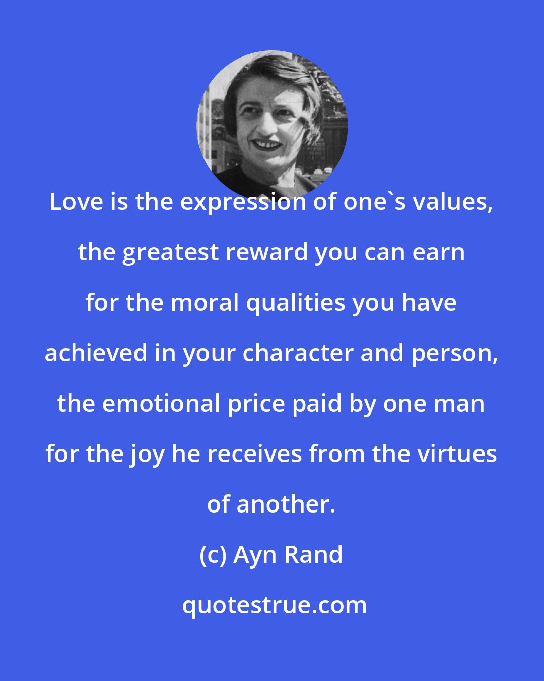 Ayn Rand: Love is the expression of one's values, the greatest reward you can earn for the moral qualities you have achieved in your character and person, the emotional price paid by one man for the joy he receives from the virtues of another.