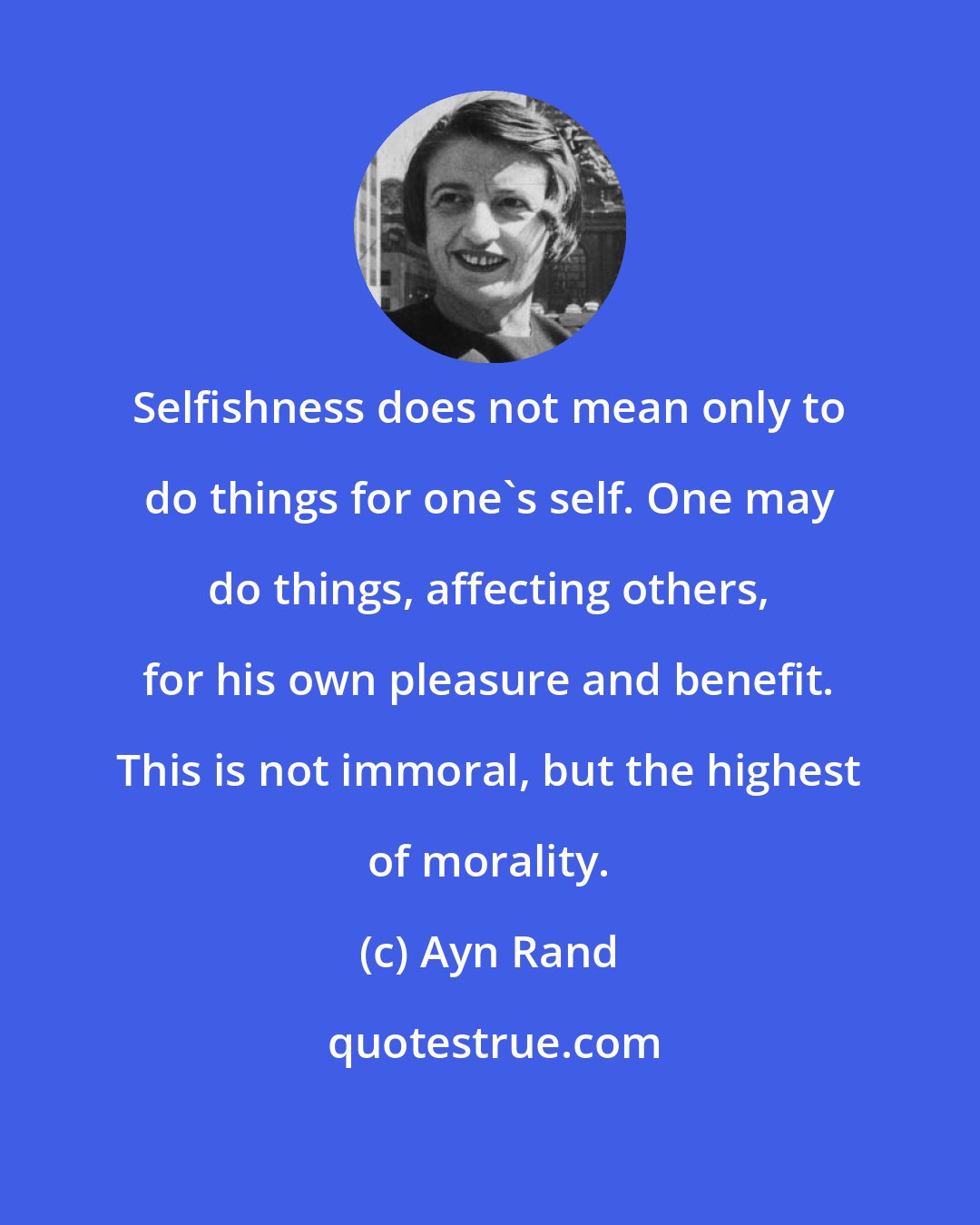 Ayn Rand: Selfishness does not mean only to do things for one's self. One may do things, affecting others, for his own pleasure and benefit. This is not immoral, but the highest of morality.