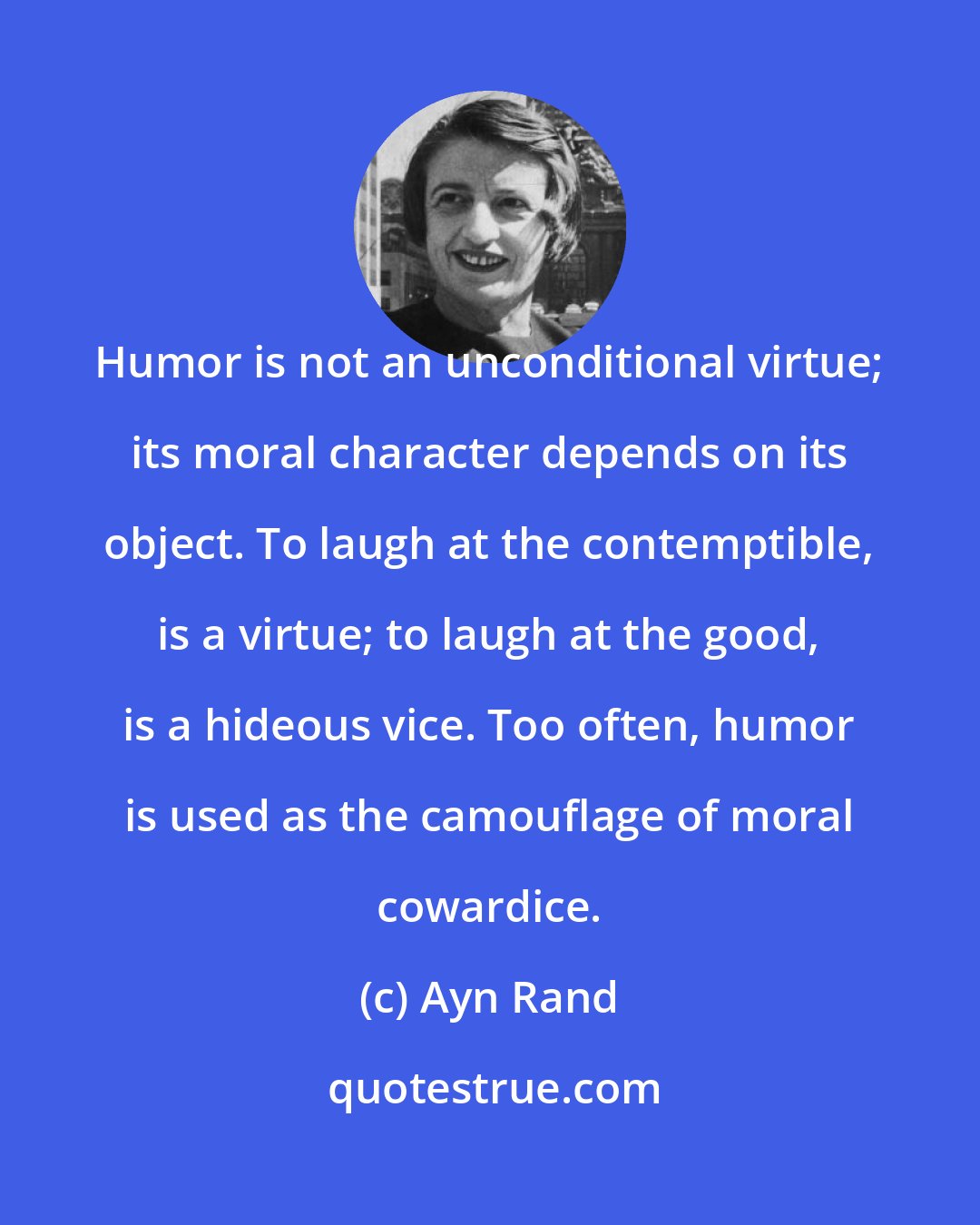 Ayn Rand: Humor is not an unconditional virtue; its moral character depends on its object. To laugh at the contemptible, is a virtue; to laugh at the good, is a hideous vice. Too often, humor is used as the camouflage of moral cowardice.