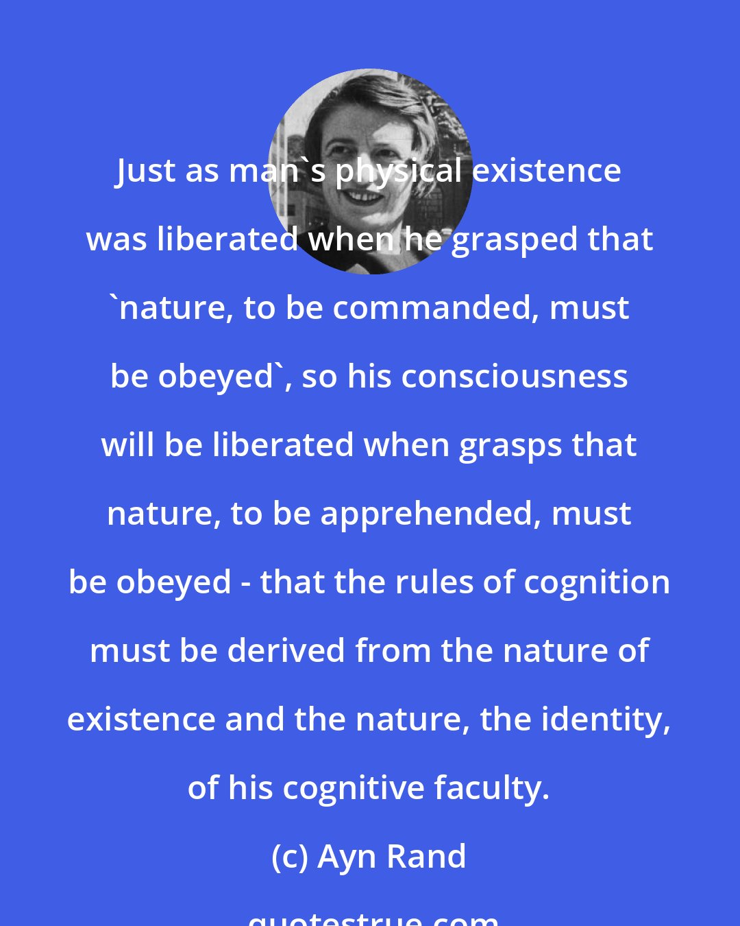 Ayn Rand: Just as man's physical existence was liberated when he grasped that 'nature, to be commanded, must be obeyed', so his consciousness will be liberated when grasps that nature, to be apprehended, must be obeyed - that the rules of cognition must be derived from the nature of existence and the nature, the identity, of his cognitive faculty.