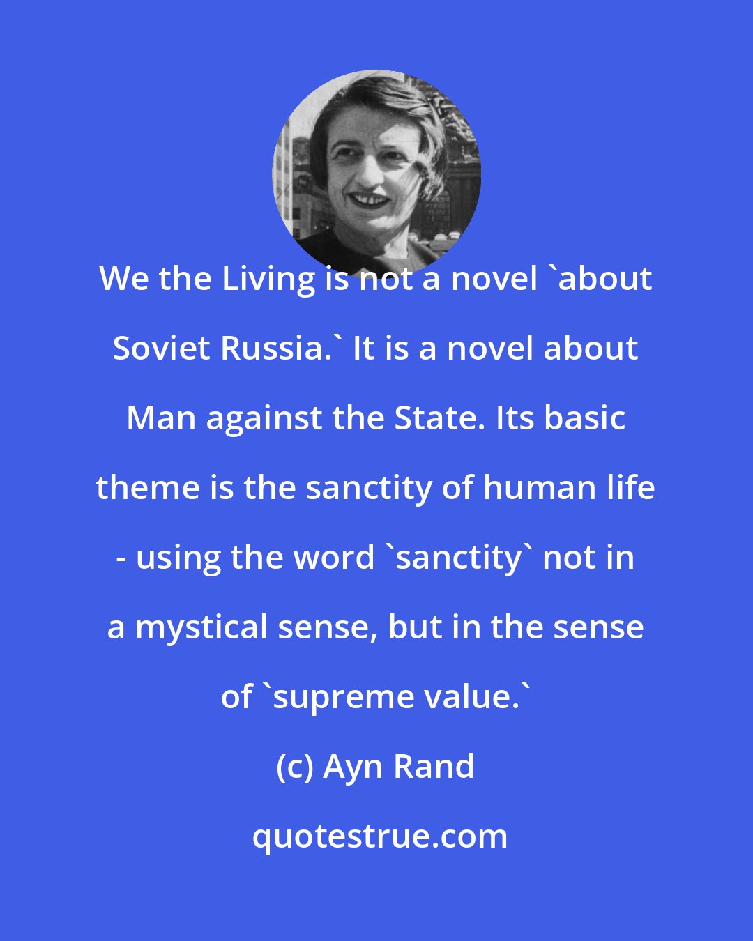 Ayn Rand: We the Living is not a novel 'about Soviet Russia.' It is a novel about Man against the State. Its basic theme is the sanctity of human life - using the word 'sanctity' not in a mystical sense, but in the sense of 'supreme value.'